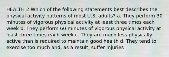 HEALTH 2 Which of the following statements best describes the physical activity patterns of most U.S. adults? a. They perform 30 minutes of vigorous physical activity at least three times each week b. They perform 60 minutes of vigorous physical activity at least three times each week c. They are much less physically active than is required to maintain good health d. They tend to exercise too much and, as a result, suffer injuries