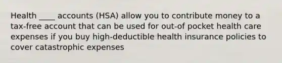 Health ____ accounts (HSA) allow you to contribute money to a tax-free account that can be used for out-of pocket health care expenses if you buy high-deductible health insurance policies to cover catastrophic expenses