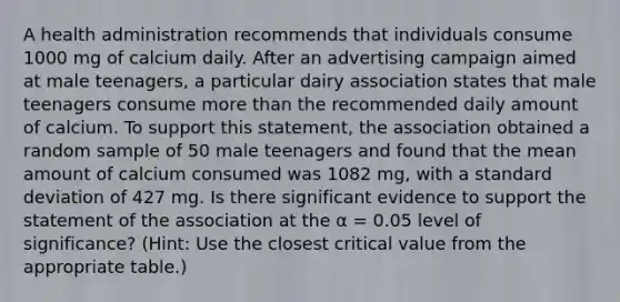 A health administration recommends that individuals consume 1000 mg of calcium daily. After an advertising campaign aimed at male teenagers, a particular dairy association states that male teenagers consume more than the recommended daily amount of calcium. To support this statement, the association obtained a random sample of 50 male teenagers and found that the mean amount of calcium consumed was 1082 mg, with a standard deviation of 427 mg. Is there significant evidence to support the statement of the association at the α = 0.05 level of significance? (Hint: Use the closest critical value from the appropriate table.)