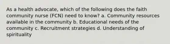 As a health advocate, which of the following does the faith community nurse (FCN) need to know? a. Community resources available in the community b. Educational needs of the community c. Recruitment strategies d. Understanding of spirituality