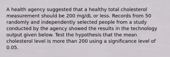 A health agency suggested that a healthy total cholesterol measurement should be 200​ mg/dL or less. Records from 50 randomly and independently selected people from a study conducted by the agency showed the results in the technology output given below. Test the hypothesis that the mean cholesterol level is more than 200 using a significance level of 0.05.