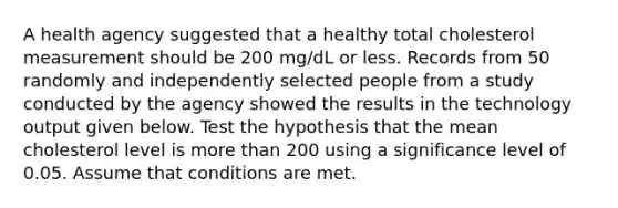 A health agency suggested that a healthy total cholesterol measurement should be 200​ mg/dL or less. Records from 50 randomly and independently selected people from a study conducted by the agency showed the results in the technology output given below. Test the hypothesis that the mean cholesterol level is more than 200 using a significance level of 0.05. Assume that conditions are met.