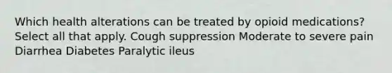 Which health alterations can be treated by opioid medications? Select all that apply.​ Cough suppression Moderate to severe pain Diarrhea Diabetes Paralytic ileus