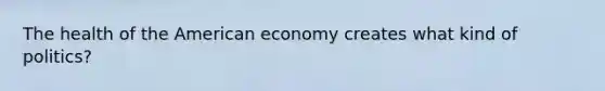 The health of the American economy creates what kind of politics?