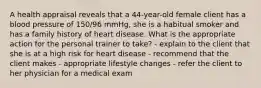 A health appraisal reveals that a 44-year-old female client has a blood pressure of 150/96 mmHg, she is a habitual smoker and has a family history of heart disease. What is the appropriate action for the personal trainer to take? - explain to the client that she is at a high risk for heart disease - recommend that the client makes - appropriate lifestyle changes - refer the client to her physician for a medical exam