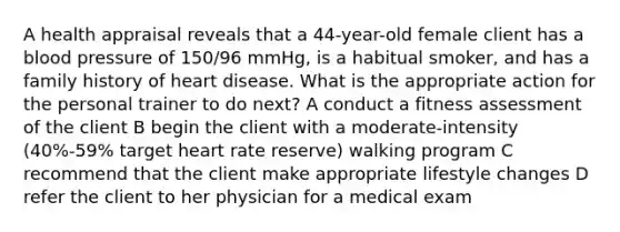 A health appraisal reveals that a 44-year-old female client has a blood pressure of 150/96 mmHg, is a habitual smoker, and has a family history of heart disease. What is the appropriate action for the personal trainer to do next? A conduct a fitness assessment of the client B begin the client with a moderate-intensity (40%-59% target heart rate reserve) walking program C recommend that the client make appropriate lifestyle changes D refer the client to her physician for a medical exam