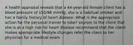 A health appraisal reveals that a 44-year-old female client has a blood pressure of 150/96 mmHg, she is a habitual smoker and has a family history of heart disease. What is the appropriate action for the personal trainer to take? explain to the client that she is at a high risk for heart disease recommend that the client makes appropriate lifestyle changes refer the client to her physician for a medical exam