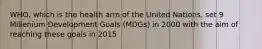 WHO, which is the health arm of the United Nations, set 9 Millenium Development Goals (MDGs) in 2000 with the aim of reaching these goals in 2015