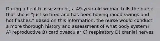 During a health assessment, a 49-year-old woman tells the nurse that she is "just so tired and has been having mood swings and hot flashes." Based on this information, the nurse would conduct a more thorough history and assessment of what body system? A) reproductive B) cardiovascular C) respiratory D) cranial nerves