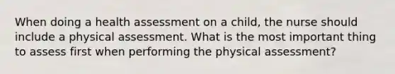 When doing a health assessment on a child, the nurse should include a physical assessment. What is the most important thing to assess first when performing the physical assessment?