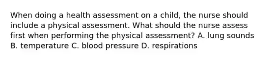 When doing a health assessment on a child, the nurse should include a physical assessment. What should the nurse assess first when performing the physical assessment? A. lung sounds B. temperature C. blood pressure D. respirations