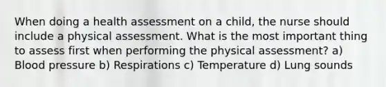 When doing a health assessment on a child, the nurse should include a physical assessment. What is the most important thing to assess first when performing the physical assessment? a) Blood pressure b) Respirations c) Temperature d) Lung sounds