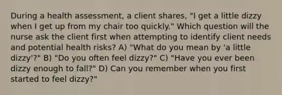 During a health assessment, a client shares, "I get a little dizzy when I get up from my chair too quickly." Which question will the nurse ask the client first when attempting to identify client needs and potential health risks? A) "What do you mean by 'a little dizzy'?" B) "Do you often feel dizzy?" C) "Have you ever been dizzy enough to fall?" D) Can you remember when you first started to feel dizzy?"