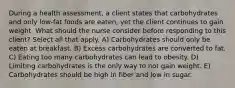 During a health assessment, a client states that carbohydrates and only low-fat foods are eaten, yet the client continues to gain weight. What should the nurse consider before responding to this client? Select all that apply. A) Carbohydrates should only be eaten at breakfast. B) Excess carbohydrates are converted to fat. C) Eating too many carbohydrates can lead to obesity. D) Limiting carbohydrates is the only way to not gain weight. E) Carbohydrates should be high in fiber and low in sugar.