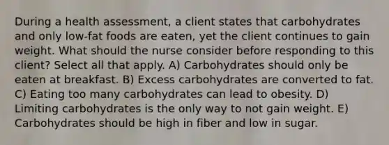 During a health assessment, a client states that carbohydrates and only low-fat foods are eaten, yet the client continues to gain weight. What should the nurse consider before responding to this client? Select all that apply. A) Carbohydrates should only be eaten at breakfast. B) Excess carbohydrates are converted to fat. C) Eating too many carbohydrates can lead to obesity. D) Limiting carbohydrates is the only way to not gain weight. E) Carbohydrates should be high in fiber and low in sugar.