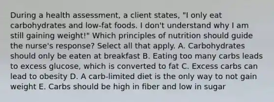 During a health assessment, a client states, "I only eat carbohydrates and low-fat foods. I don't understand why I am still gaining weight!" Which principles of nutrition should guide the nurse's response? Select all that apply. A. Carbohydrates should only be eaten at breakfast B. Eating too many carbs leads to excess glucose, which is converted to fat C. Excess carbs can lead to obesity D. A carb-limited diet is the only way to not gain weight E. Carbs should be high in fiber and low in sugar