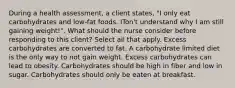 During a health assessment, a client states, "I only eat carbohydrates and low-fat foods. ITon't understand why I am still gaining weight!". What should the nurse consider before responding to this client? Select all that apply. Excess carbohydrates are converted to fat. A carbohydrate limited diet is the only way to not gain weight. Excess carbohydrates can lead to obesity. Carbohydrates should be high in fiber and low in sugar. Carbohydrates should only be eaten at breakfast.