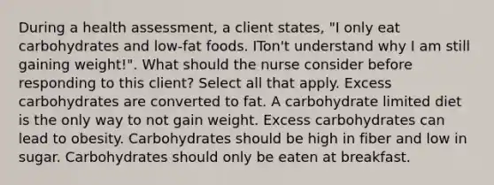 During a health assessment, a client states, "I only eat carbohydrates and low-fat foods. ITon't understand why I am still gaining weight!". What should the nurse consider before responding to this client? Select all that apply. Excess carbohydrates are converted to fat. A carbohydrate limited diet is the only way to not gain weight. Excess carbohydrates can lead to obesity. Carbohydrates should be high in fiber and low in sugar. Carbohydrates should only be eaten at breakfast.