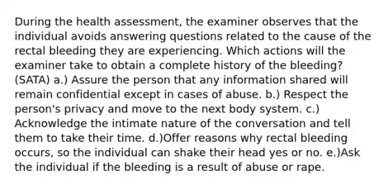 During the health assessment, the examiner observes that the individual avoids answering questions related to the cause of the rectal bleeding they are experiencing. Which actions will the examiner take to obtain a complete history of the bleeding? (SATA) a.) Assure the person that any information shared will remain confidential except in cases of abuse. b.) Respect the person's privacy and move to the next body system. c.) Acknowledge the intimate nature of the conversation and tell them to take their time. d.)Offer reasons why rectal bleeding occurs, so the individual can shake their head yes or no. e.)Ask the individual if the bleeding is a result of abuse or rape.