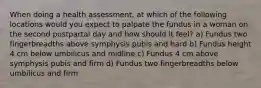 When doing a health assessment, at which of the following locations would you expect to palpate the fundus in a woman on the second postpartal day and how should it feel? a) Fundus two fingerbreadths above symphysis pubis and hard b) Fundus height 4 cm below umbilicus and midline c) Fundus 4 cm above symphysis pubis and firm d) Fundus two fingerbreadths below umbilicus and firm