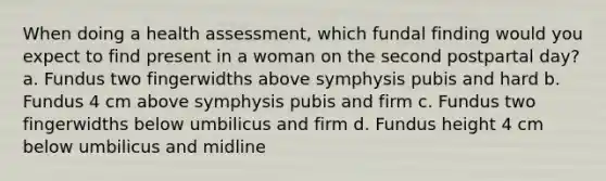 When doing a health assessment, which fundal finding would you expect to find present in a woman on the second postpartal day? a. Fundus two fingerwidths above symphysis pubis and hard b. Fundus 4 cm above symphysis pubis and firm c. Fundus two fingerwidths below umbilicus and firm d. Fundus height 4 cm below umbilicus and midline