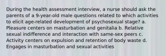 During the health assessment interview, a nurse should ask the parents of a 9-year-old male questions related to which activities to elicit age-related development of psychosexual stage? a. Pleasure centers on masturbation and genitalia b. Relative sexual indifference and interaction with same-sex peers c. Activity centers on expulsion and retention of body waste d. Engages in masturbation and sexual activities