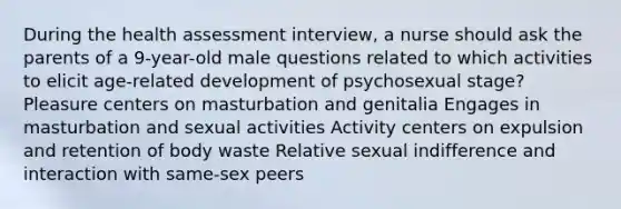 During the health assessment interview, a nurse should ask the parents of a 9-year-old male questions related to which activities to elicit age-related development of psychosexual stage? Pleasure centers on masturbation and genitalia Engages in masturbation and sexual activities Activity centers on expulsion and retention of body waste Relative sexual indifference and interaction with same-sex peers