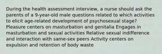 During the health assessment interview, a nurse should ask the parents of a 9-year-old male questions related to which activities to elicit age-related development of psychosexual stage? Pleasure centers on masturbation and genitalia Engages in masturbation and sexual activities Relative sexual indifference and interaction with same-sex peers Activity centers on expulsion and retention of body waste