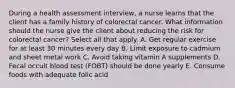 During a health assessment interview, a nurse learns that the client has a family history of colorectal cancer. What information should the nurse give the client about reducing the risk for colorectal cancer? Select all that apply. A. Get regular exercise for at least 30 minutes every day B. Limit exposure to cadmium and sheet metal work C. Avoid taking vitamin A supplements D. Fecal occult blood test (FOBT) should be done yearly E. Consume foods with adequate folic acid