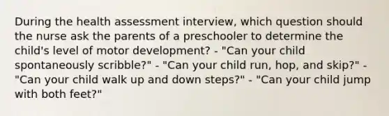 During the health assessment interview, which question should the nurse ask the parents of a preschooler to determine the child's level of motor development? - "Can your child spontaneously scribble?" - "Can your child run, hop, and skip?" - "Can your child walk up and down steps?" - "Can your child jump with both feet?"