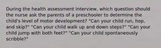 During the health assessment interview, which question should the nurse ask the parents of a preschooler to determine the child's level of motor development? "Can your child run, hop, and skip?" "Can your child walk up and down steps?" "Can your child jump with both feet?" "Can your child spontaneously scribble?"