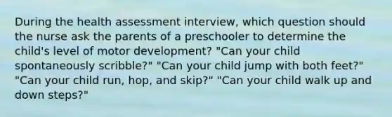 During the health assessment interview, which question should the nurse ask the parents of a preschooler to determine the child's level of motor development? "Can your child spontaneously scribble?" "Can your child jump with both feet?" "Can your child run, hop, and skip?" "Can your child walk up and down steps?"