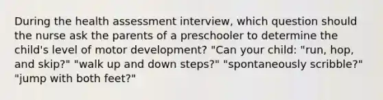 During the health assessment interview, which question should the nurse ask the parents of a preschooler to determine the child's level of motor development? "Can your child: "run, hop, and skip?" "walk up and down steps?" "spontaneously scribble?" "jump with both feet?"