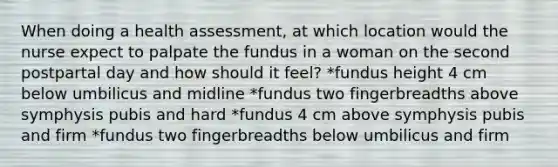 When doing a health assessment, at which location would the nurse expect to palpate the fundus in a woman on the second postpartal day and how should it feel? *fundus height 4 cm below umbilicus and midline *fundus two fingerbreadths above symphysis pubis and hard *fundus 4 cm above symphysis pubis and firm *fundus two fingerbreadths below umbilicus and firm