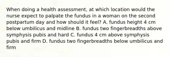 When doing a health assessment, at which location would the nurse expect to palpate the fundus in a woman on the second postpartum day and how should it feel? A. fundus height 4 cm below umbilicus and midline B. fundus two fingerbreadths above symphysis pubis and hard C. fundus 4 cm above symphysis pubis and firm D. fundus two fingerbreadths below umbilicus and firm