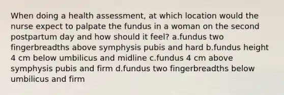 When doing a health assessment, at which location would the nurse expect to palpate the fundus in a woman on the second postpartum day and how should it feel? a.fundus two fingerbreadths above symphysis pubis and hard b.fundus height 4 cm below umbilicus and midline c.fundus 4 cm above symphysis pubis and firm d.fundus two fingerbreadths below umbilicus and firm