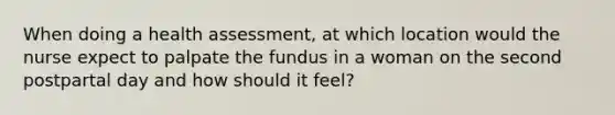 When doing a health assessment, at which location would the nurse expect to palpate the fundus in a woman on the second postpartal day and how should it feel?