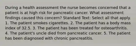 During a health assessment the nurse becomes concerned that a patient is at high risk for pancreatic cancer. What assessment findings caused this concern? Standard Text: Select all that apply. 1. The patient smokes cigarettes. 2. The patient has a body mass index of 32.5. 3. The patient has been treated for osteoarthritis. 4. The patient's uncle died from pancreatic cancer. 5. The patient has been diagnosed with chronic pancreatitis.