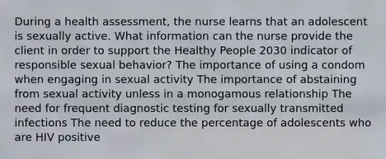 During a health assessment, the nurse learns that an adolescent is sexually active. What information can the nurse provide the client in order to support the Healthy People 2030 indicator of responsible sexual behavior? The importance of using a condom when engaging in sexual activity The importance of abstaining from sexual activity unless in a monogamous relationship The need for frequent diagnostic testing for sexually transmitted infections The need to reduce the percentage of adolescents who are HIV positive