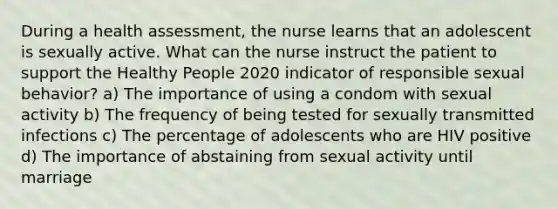 During a health assessment, the nurse learns that an adolescent is sexually active. What can the nurse instruct the patient to support the Healthy People 2020 indicator of responsible sexual behavior? a) The importance of using a condom with sexual activity b) The frequency of being tested for sexually transmitted infections c) The percentage of adolescents who are HIV positive d) The importance of abstaining from sexual activity until marriage