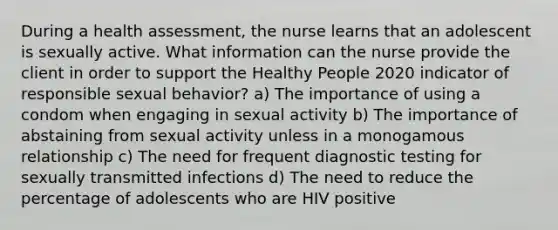 During a health assessment, the nurse learns that an adolescent is sexually active. What information can the nurse provide the client in order to support the Healthy People 2020 indicator of responsible sexual behavior? a) The importance of using a condom when engaging in sexual activity b) The importance of abstaining from sexual activity unless in a monogamous relationship c) The need for frequent diagnostic testing for sexually transmitted infections d) The need to reduce the percentage of adolescents who are HIV positive