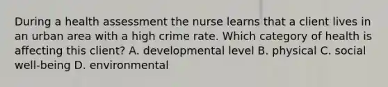 During a health assessment the nurse learns that a client lives in an urban area with a high crime rate. Which category of health is affecting this client? A. developmental level B. physical C. social well-being D. environmental