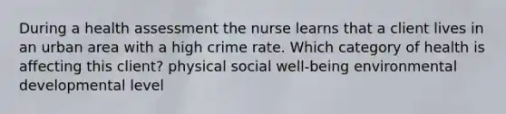 During a health assessment the nurse learns that a client lives in an urban area with a high crime rate. Which category of health is affecting this client? physical social well-being environmental developmental level