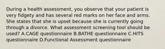 During a health assessment, you observe that your patient is very fidgety and has several red marks on her face and arms. She states that she is upset because she is currently going through a divorce. What assessment screening tool should be used? A.CAGE questionnaire B.BATHE questionnaire C.HITS questionnaire D.Functional Assessment questionnaire