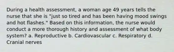 During a health assessment, a woman age 49 years tells the nurse that she is "just so tired and has been having mood swings and hot flashes." Based on this information, the nurse would conduct a more thorough history and assessment of what body system? a. Reproductive b. Cardiovascular c. Respiratory d. Cranial nerves