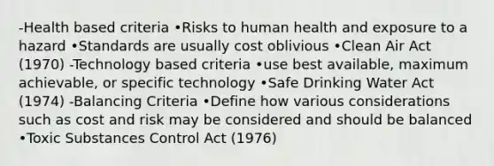 -Health based criteria •Risks to human health and exposure to a hazard •Standards are usually cost oblivious •Clean Air Act (1970) -Technology based criteria •use best available, maximum achievable, or specific technology •Safe Drinking Water Act (1974) -Balancing Criteria •Define how various considerations such as cost and risk may be considered and should be balanced •Toxic Substances Control Act (1976)