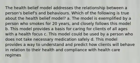 The health belief model addresses the relationship between a person's belief's and behaviours. Which of the following is true about the health belief model? a. The model is exemplified by a person who smokes for 20 years, and closely follows this model b. This model provides a basis for caring for clients of all ages with a health focus c. This model could be used by a person who does not take necessary medication safely d. This model provides a way to understand and predict how clients will behave in relation to their health and compliance with health care regimes