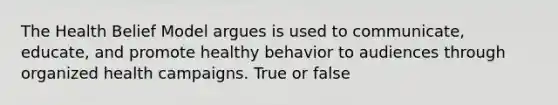 The Health Belief Model argues is used to communicate, educate, and promote healthy behavior to audiences through organized health campaigns. True or false