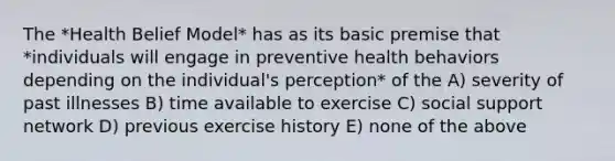 The *Health Belief Model* has as its basic premise that *individuals will engage in preventive health behaviors depending on the individual's perception* of the A) severity of past illnesses B) time available to exercise C) social support network D) previous exercise history E) none of the above