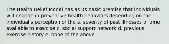 The Health Belief Model has as its basic premise that individuals will engage in preventive health behaviors depending on the individual's perception of the a. severity of past illnesses b. time available to exercise c. social support network d. previous exercise history e. none of the above